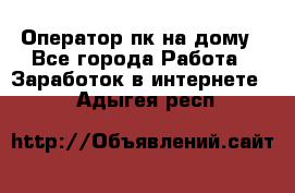 Оператор пк на дому - Все города Работа » Заработок в интернете   . Адыгея респ.